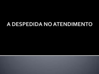 A DESPEDIDA NO ATENDIMENTO