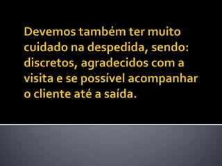 Devemos também ter muito cuidado na despedida, sendo: discretos, agradecidos com a visita e se possível acompanhar o cliente até a saída. 