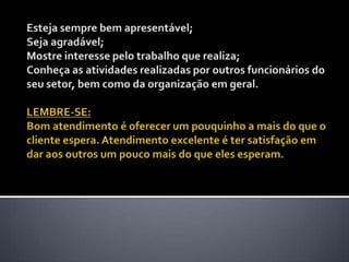 Esteja sempre bem apresentável; Seja agradável; Mostre interesse pelo trabalho que realiza; Conheça as atividades realizadas por outros funcionários do seu setor, bem como da organização em geral. LEMBRE-SE: Bom atendimento é oferecer um pouquinho a mais do que o cliente espera. Atendimento excelente é ter satisfação em dar aos outros um pouco mais do que eles esperam. 