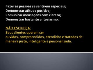 Fazer as pessoas se sentirem especiais; Demonstrar atitude positiva; Comunicar mensagens com clareza; Demonstrar bastante entusiasmo.NÃO ESQUEÇA: Seus clientes querem ser ouvidos, compreendidos, atendidos e tratados de maneira justa, inteligente e personalizada. 