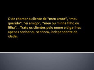 O de chamar o cliente de “meu amor”, “meu querido”, “ei amigo”, “meu ou minha filho ou filha”... Trate os clientes pelo nome e diga-lhes apenas senhor ou senhora, independente da idade; 