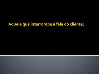 Aquele que interrompe a fala do cliente; 