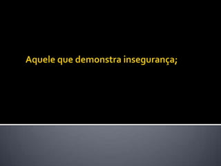 Aquele que demonstra insegurança; 