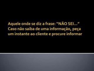 Aquele onde se diz a frase: “NÃO SEI...” Caso não saiba de uma informação, peça um instante ao cliente e procure informar
