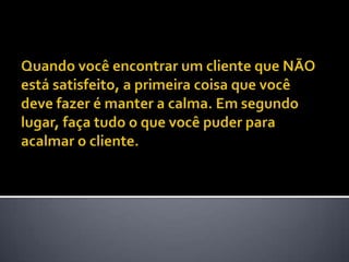 Quando você encontrar um cliente que NÃO está satisfeito, a primeira coisa que você deve fazer é manter a calma. Em segundo lugar, faça tudo o que você puder para acalmar o cliente. 