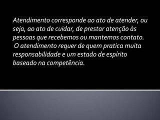 Atendimento corresponde ao ato de atender, ou seja, ao ato de cuidar, de prestar atenção às pessoas que recebemos ou mantemos contato.O atendimento requer de quem pratica muita responsabilidade e um estado de espírito baseado na competência. 