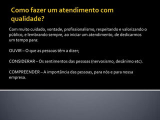 Como fazer um atendimento com qualidade? Com muito cuidado, vontade, profissionalismo, respeitando e valorizando o público, e lembrando sempre, ao iniciar um atendimento, de dedicarmos um tempo para: OUVIR – O que as pessoas têm a dizer; CONSIDERAR – Os sentimentos das pessoas (nervosismo, desânimo etc).COMPREENDER – A importância das pessoas, para nós e para nossa empresa. 