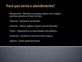 Para que serve o atendimento? Recepcionar - Receber as pessoas, passar uma imagem positiva e prestar um bom serviço. Informar – Esclarecer as dúvidas. Orientar – Indicar opções e ajudar a tomar decisões. Filtrar – Diagnosticar as necessidades dos públicos. Amenizar – Acalmar os ânimos e fazer esperar. Agilizar – Evitar perda de tempo 