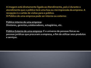 A imagem está diretamente ligada ao Atendimento, pois é durante o atendimento que o público terá uma boa ou má impressão da empresa. A recepção é o cartão de visitas para o público. O Público de uma empresa pode ser interno ou externo: Público interno de uma empresa: Diretores, gerentes,colaboradores, estagiários, etc. Público Externo de uma empresa: É o universo de pessoas físicas ou pessoas jurídicas que procuram a empresa, a fim de utilizar seus produtos e serviços. 