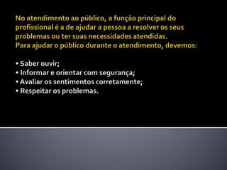 No atendimento ao público, a função principal do profissional é a de ajudar a pessoa a resolver os seus problemas ou ter suas necessidades atendidas. Para ajudar o público durante o atendimento, devemos:• Saber ouvir; • Informar e orientar com segurança; • Avaliar os sentimentos corretamente; • Respeitar os problemas. 