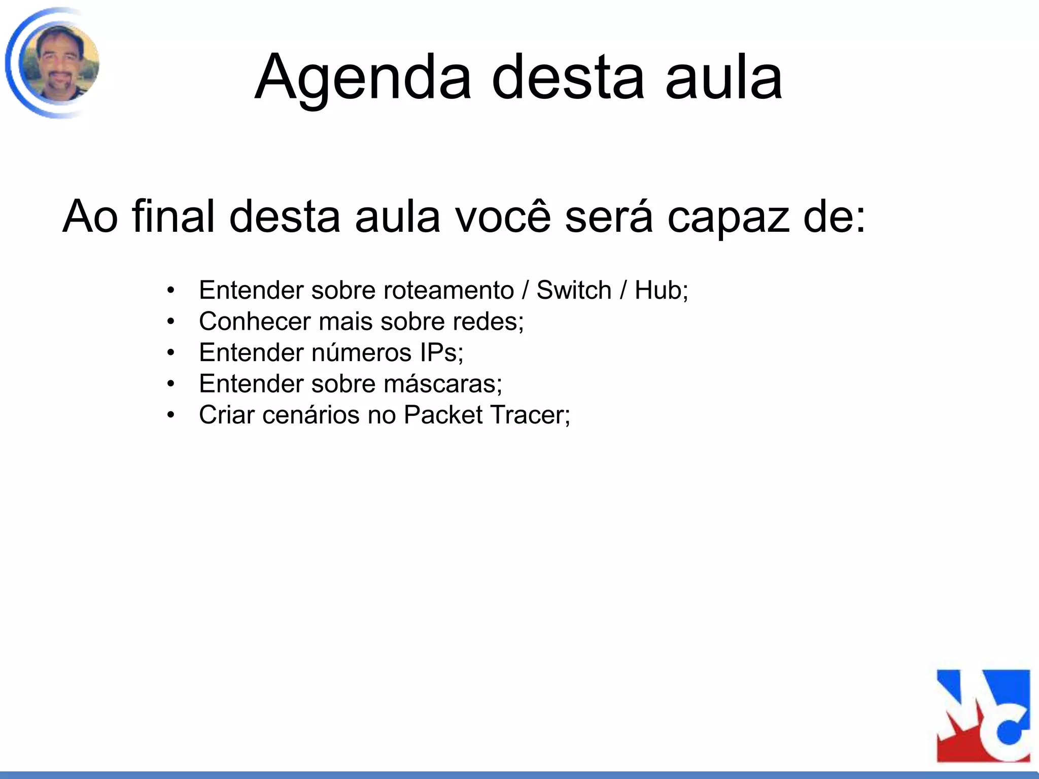 Agenda desta aula
Ao final desta aula você será capaz de:
• Entender sobre roteamento / Switch / Hub;
• Conhecer mais sobre redes;
• Entender números IPs;
• Entender sobre máscaras;
• Criar cenários no Packet Tracer;