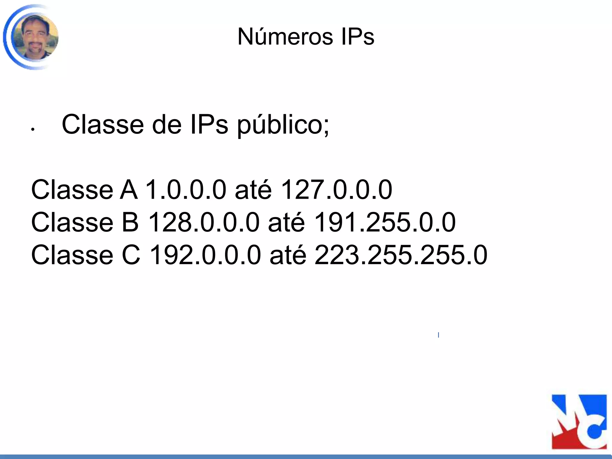 Números IPs
• Classe de IPs público;
Classe A 1.0.0.0 até 127.0.0.0
Classe B 128.0.0.0 até 191.255.0.0
Classe C 192.0.0.0 até 223.255.255.0