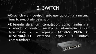 2. SWITCH
O switch é um equipamento que apresenta a mesma
função executada pelo hub.
Diferente dele, um comutador, como também é
chamado o switch, recebe a informação a ser
transmitida e a repassa APENAS PARA O
DESTINATÁRIO, evitando expô-la a outros
computadores.
 