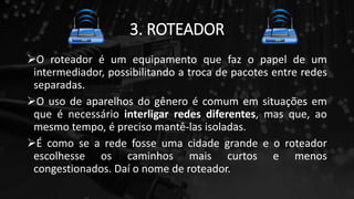 3. ROTEADOR
O roteador é um equipamento que faz o papel de um
intermediador, possibilitando a troca de pacotes entre redes
separadas.
O uso de aparelhos do gênero é comum em situações em
que é necessário interligar redes diferentes, mas que, ao
mesmo tempo, é preciso mantê-las isoladas.
É como se a rede fosse uma cidade grande e o roteador
escolhesse os caminhos mais curtos e menos
congestionados. Daí o nome de roteador.
 