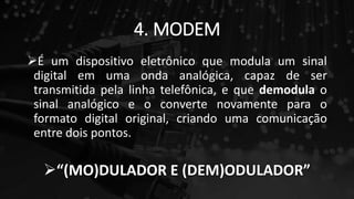 4. MODEM
É um dispositivo eletrônico que modula um sinal
digital em uma onda analógica, capaz de ser
transmitida pela linha telefônica, e que demodula o
sinal analógico e o converte novamente para o
formato digital original, criando uma comunicação
entre dois pontos.
“(MO)DULADOR E (DEM)ODULADOR”
 