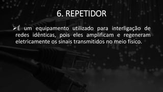 6. REPETIDOR
É um equipamento utilizado para interligação de
redes idênticas, pois eles amplificam e regeneram
eletricamente os sinais transmitidos no meio físico.
 