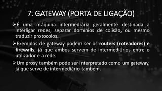 7. GATEWAY (PORTA DE LIGAÇÃO)
É uma máquina intermediária geralmente destinada a
interligar redes, separar domínios de colisão, ou mesmo
traduzir protocolos.
Exemplos de gateway podem ser os routers (roteadores) e
firewalls, já que ambos servem de intermediários entre o
utilizador e a rede.
Um proxy também pode ser interpretado como um gateway,
já que serve de intermediário também.
 