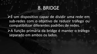 8. BRIDGE
É um dispositivo capaz de dividir uma rede em
sub-redes com o objetivo de reduzir tráfego ou
compatibilizar diferentes padrões de redes.
A função primária da bridge é manter o tráfego
separado em ambos os lados.
 