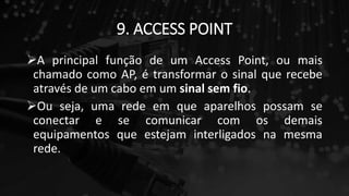9. ACCESS POINT
A principal função de um Access Point, ou mais
chamado como AP, é transformar o sinal que recebe
através de um cabo em um sinal sem fio.
Ou seja, uma rede em que aparelhos possam se
conectar e se comunicar com os demais
equipamentos que estejam interligados na mesma
rede.
 