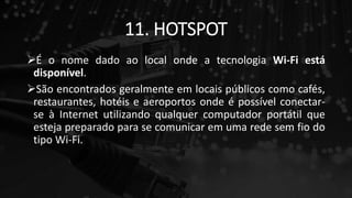 11. HOTSPOT
É o nome dado ao local onde a tecnologia Wi-Fi está
disponível.
São encontrados geralmente em locais públicos como cafés,
restaurantes, hotéis e aeroportos onde é possível conectar-
se à Internet utilizando qualquer computador portátil que
esteja preparado para se comunicar em uma rede sem fio do
tipo Wi-Fi.
 