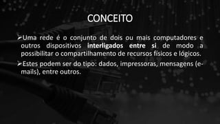 CONCEITO
Uma rede é o conjunto de dois ou mais computadores e
outros dispositivos interligados entre si de modo a
possibilitar o compartilhamento de recursos físicos e lógicos.
Estes podem ser do tipo: dados, impressoras, mensagens (e-
mails), entre outros.
 