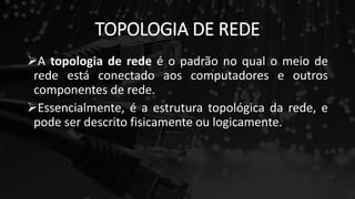 TOPOLOGIA DE REDE
A topologia de rede é o padrão no qual o meio de
rede está conectado aos computadores e outros
componentes de rede.
Essencialmente, é a estrutura topológica da rede, e
pode ser descrito fisicamente ou logicamente.
 