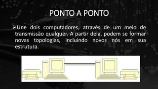 PONTO A PONTO
Une dois computadores, através de um meio de
transmissão qualquer. A partir dela, podem se formar
novas topologias, incluindo novos nós em sua
estrutura.
 