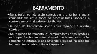 BARRAMENTO
Nela, todos os nós estão conectados a uma barra que é
compartilhada entre todos os processadores, podendo o
controle ser centralizado ou distribuído.
O meio de transmissão usado nesta topologia é o cabo
coaxial.
Na topologia barramento, os computadores estão ligados a
rede (que é o barramento). Havendo problema na estação,
somente na estação, e não havendo problema na rede (no
barramento), a rede continuará operando.
 