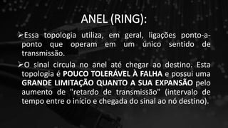 ANEL (RING):
Essa topologia utiliza, em geral, ligações ponto-a-
ponto que operam em um único sentido de
transmissão.
O sinal circula no anel até chegar ao destino. Esta
topologia é POUCO TOLERÁVEL À FALHA e possui uma
GRANDE LIMITAÇÃO QUANTO A SUA EXPANSÃO pelo
aumento de "retardo de transmissão" (intervalo de
tempo entre o início e chegada do sinal ao nó destino).
 