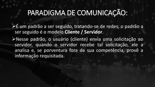 PARADIGMA DE COMUNICAÇÃO:
É um padrão a ser seguido, tratando-se de redes, o padrão a
ser seguido é o modelo Cliente / Servidor.
Nesse padrão, o usuário (cliente) envia uma solicitação ao
servidor, quando o servidor recebe tal solicitação, ele a
analisa e, se porventura fora de sua competência, provê a
informação requisitada.
 