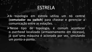 ESTRELA
A topologia em estrela utiliza um nó central
(comutador ou switch) para chavear e gerenciar a
comunicação entre as estações.
Nesse tipo de topologia, é comum acontecer
o overhead localizado (armazenamento em excesso),
já que uma máquina é acionada por vez, simulando
um ponto-a-ponto.
 