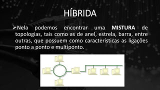 HÍBRIDA
Nela podemos encontrar uma MISTURA de
topologias, tais como as de anel, estrela, barra, entre
outras, que possuem como características as ligações
ponto a ponto e multiponto.
 