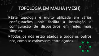 TOPOLOGIA EM MALHA (MESH)
Esta topologia é muito utilizada em várias
configurações, pois facilita a instalação e
configuração de dispositivos em redes mais
simples.
Todos os nós estão atados a todos os outros
nós, como se estivessem entrelaçados.
 