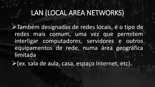 LAN (LOCAL AREA NETWORKS)
Também designadas de redes locais, é o tipo de
redes mais comum, uma vez que permitem
interligar computadores, servidores e outros
equipamentos de rede, numa área geográfica
limitada
(ex. sala de aula, casa, espaço Internet, etc).
 