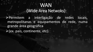 WAN
(Wide Area Netwoks):
Permitem a interligação de redes locais,
metropolitanas e equipamentos de rede, numa
grande área geográfica
(ex. país, continente, etc).
 