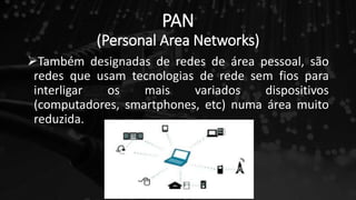 PAN
(Personal Area Networks)
Também designadas de redes de área pessoal, são
redes que usam tecnologias de rede sem fios para
interligar os mais variados dispositivos
(computadores, smartphones, etc) numa área muito
reduzida.
 