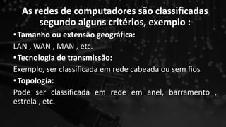 As redes de computadores são classificadas
segundo alguns critérios, exemplo :
•Tamanho ou extensão geográfica:
LAN , WAN , MAN , etc.
•Tecnologia de transmissão:
Exemplo, ser classificada em rede cabeada ou sem fios
•Topologia:
Pode ser classificada em rede em anel, barramento ,
estrela , etc.
 