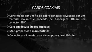 CABOS COAXIAIS
Constituído por um fio de cobre condutor revestido por um
material isolante e rodeado de blindagem. Utiliza um
conector BNC;
Caiu em desuso (redes antigas);
Mais propensos a mau contato;
Conectores são mais caros e com pouca flexibilidade.
 