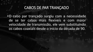 CABOS DE PAR TRANÇADO
•O cabo par trançado surgiu com a necessidade
de se ter cabos mais flexíveis e com maior
velocidade de transmissão, ele vem substituindo
os cabos coaxiais desde o início da década de 90.
 