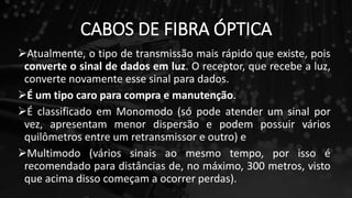 CABOS DE FIBRA ÓPTICA
Atualmente, o tipo de transmissão mais rápido que existe, pois
converte o sinal de dados em luz. O receptor, que recebe a luz,
converte novamente esse sinal para dados.
É um tipo caro para compra e manutenção.
É classificado em Monomodo (só pode atender um sinal por
vez, apresentam menor dispersão e podem possuir vários
quilômetros entre um retransmissor e outro) e
Multimodo (vários sinais ao mesmo tempo, por isso é
recomendado para distâncias de, no máximo, 300 metros, visto
que acima disso começam a ocorrer perdas).
 
