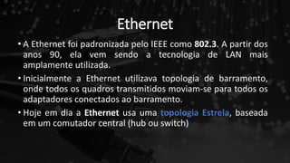 Ethernet
• A Ethernet foi padronizada pelo IEEE como 802.3. A partir dos
anos 90, ela vem sendo a tecnologia de LAN mais
amplamente utilizada.
• Inicialmente a Ethernet utilizava topologia de barramento,
onde todos os quadros transmitidos moviam-se para todos os
adaptadores conectados ao barramento.
• Hoje em dia a Ethernet usa uma topologia Estrela, baseada
em um comutador central (hub ou switch)
 