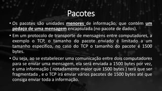 Pacotes
• Os pacotes são unidades menores de informação, que contém um
pedaço de uma mensagem encapsulada (no pacote de dados).
• Em um protocolo de transporte de mensagens entre computadores, a
exemplo o TCP, o tamanho do pacote enviado é limitado a um
tamanho especifico, no caso do TCP o tamanho do pacote é 1500
bytes.
• Ou seja, ao se estabelecer uma comunicação entre dois computadores
para se enviar uma mensagem, ela será enviada a 1500 bytes por vez,
e uma informação ( notadamente maior que 1500 bytes ) terá que ser
fragmentada , e o TCP irá enviar vários pacotes de 1500 bytes até que
consiga enviar toda a informação.
 