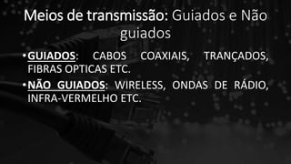 Meios de transmissão: Guiados e Não
guiados
•GUIADOS: CABOS COAXIAIS, TRANÇADOS,
FIBRAS OPTICAS ETC.
•NÃO GUIADOS: WIRELESS, ONDAS DE RÁDIO,
INFRA-VERMELHO ETC.
 