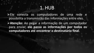 1. HUB
Ele conecta os computadores de uma rede e
possibilita a transmissão das informações entre eles.
Atenção: Ao pegar a informação de um computador
para enviar, ele passa as informações por todos os
computadores até encontrar o destinatário final.
 