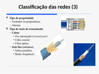 Classificação das redes (3)
 Tipo de propriedade
– Fechadas ou proprietárias
– Abertas
 Tipo de meio de transmissão
– Cabos
• Par entrançado (twisted pair)
• Cabo coaxial
• Fibra óptica
– Sem fios (wireless)
• Infravermelhos
• Radio frequência
 