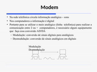 Modem
• Na rede telefónica circula informação analógica – sons
• Nos computadores a informação é digital
• Portanto para se utilizar o meio analógico (linha telefónica) para realizar a
comunicação entre 2 ou + computadores, é necessário algum equipamento
que faça essa conversão AD/DA
– Modulação: conversão de sinais digitais para analógicos
– Desmodulação: conversão de sinais analógicos em digitais
Modulação
Desmodulação
 
