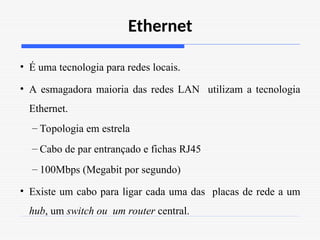 Ethernet
• É uma tecnologia para redes locais.
• A esmagadora maioria das redes LAN utilizam a tecnologia
Ethernet.
– Topologia em estrela
– Cabo de par entrançado e fichas RJ45
– 100Mbps (Megabit por segundo)
• Existe um cabo para ligar cada uma das placas de rede a um
hub, um switch ou um router central.
 