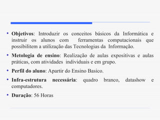 • Objetivos: Introduzir os conceitos básicos da Informática e
instruir os alunos com ferramentas computacionais que
possibilitem a utilização das Tecnologias da Informação.
• Metologia de ensino: Realização de aulas expositivas e aulas
práticas, com atividades individuais e em grupo.
• Perfil do aluno: Apartir do Ensino Basico.
• Infra-estrutura necessária: quadro branco, datashow e
computadores.
• Duração: 56 Horas
 