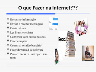 O que Fazer na Internet???
 Encontrar informação
 Enviar e receber mensagens
 Ouvir música
 Ler livros e revistas
 Conversar com outras pessoas
 Fazer compras
 Consultar o saldo bancário
 Fazer download de software
 Passar horas a navegar sem
rumo
 