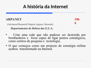 A história da Internet
196
9
ARPANET
(Advanced Research Projects Agency Network)
Departamento de Defesa dos E.U.A.
• Criar uma rede que não pudesse ser destruída por
bombardeios e fosse capaz de ligar pontos estratégicos,
como centros de pesquisa e tecnologia.
• O que começou como um projecto de estratégia militar
acabou transformado na Internet.
 